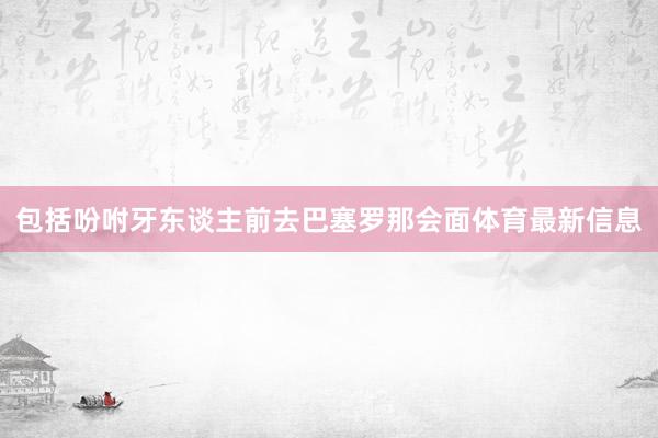 包括吩咐牙东谈主前去巴塞罗那会面体育最新信息